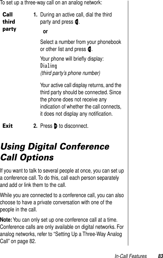 In-Call Features 83To set up a three-way call on an analog network:Using Digital Conference Call OptionsIf you want to talk to several people at once, you can set up a conference call. To do this, call each person separately and add or link them to the call. While you are connected to a conference call, you can also choose to have a private conversation with one of the people in the call.Note: You can only set up one conference call at a time. Conference calls are only available on digital networks. For analog networks, refer to “Setting Up a Three-Way Analog Call” on page 82.Call third party1. During an active call, dial the third party and press N.orSelect a number from your phonebook or other list and press N.Your phone will brieﬂy display:Dialing(third party’s phone number)Your active call display returns, and the third party should be connected. Since the phone does not receive any indication of whether the call connects, it does not display any notiﬁcation.Exit2. Press O to disconnect.