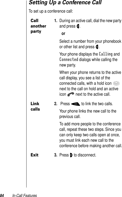 84 In-Call FeaturesSetting Up a Conference CallTo set up a conference call:Call another party1. During an active call, dial the new party and press N.orSelect a number from your phonebook or other list and press N.Your phone displays the Calling and Connected dialogs while calling the new party.When your phone returns to the active call display, you see a list of the connected calls, with a hold icon n next to the call on hold and an active icon q next to the active call.Link calls2.  Press - to link the two calls.Your phone links the new call to the previous call.To add more people to the conference call, repeat these two steps. Since you can only keep two calls open at once, you must link each new call to the conference before making another call.Exit3. Press O to disconnect.