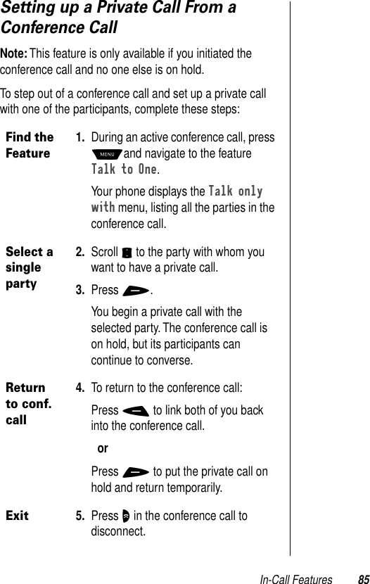 In-Call Features 85Setting up a Private Call From a Conference CallNote: This feature is only available if you initiated the conference call and no one else is on hold.To step out of a conference call and set up a private call with one of the participants, complete these steps:Find the Feature1. During an active conference call, press Mand navigate to the feature Talk to One.Your phone displays the Talk only with menu, listing all the parties in the conference call.Select a single party2. Scroll S to the party with whom you want to have a private call.3. Press +.You begin a private call with the selected party. The conference call is on hold, but its participants can continue to converse.Return to conf. call4. To return to the conference call:Press - to link both of you back into the conference call.orPress + to put the private call on hold and return temporarily.Exit5. Press O in the conference call to disconnect.