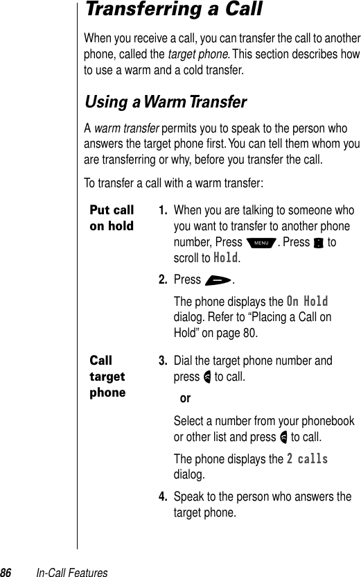 86 In-Call FeaturesTransferring a CallWhen you receive a call, you can transfer the call to another phone, called the target phone. This section describes how to use a warm and a cold transfer. Using a Warm TransferA warm transfer permits you to speak to the person who answers the target phone ﬁrst. You can tell them whom you are transferring or why, before you transfer the call. To transfer a call with a warm transfer:Put call on hold1. When you are talking to someone who you want to transfer to another phone number, Press M. Press S to scroll to Hold. 2. Press +.The phone displays the On Hold dialog. Refer to “Placing a Call on Hold” on page 80.Call target phone3. Dial the target phone number and press N to call.orSelect a number from your phonebook or other list and press N to call.The phone displays the 2 calls dialog.4. Speak to the person who answers the target phone.