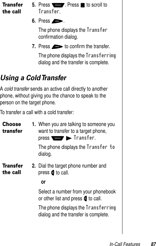 In-Call Features 87Using a Cold TransferA cold transfer sends an active call directly to another phone, without giving you the chance to speak to the person on the target phone.To transfer a call with a cold transfer:Transfer the call5. Press M. Press S to scroll to Transfer.6. Press +.The phone displays the Transfer conﬁrmation dialog.7. Press + to conﬁrm the transfer.The phone displays the Transferring dialog and the transfer is complete.Choose transfer1. When you are talking to someone you want to transfer to a target phone, press M B Transfer.The phone displays the Transfer to dialog.Transfer the call2. Dial the target phone number and press N to call.orSelect a number from your phonebook or other list and press N to call.The phone displays the Transferring dialog and the transfer is complete.