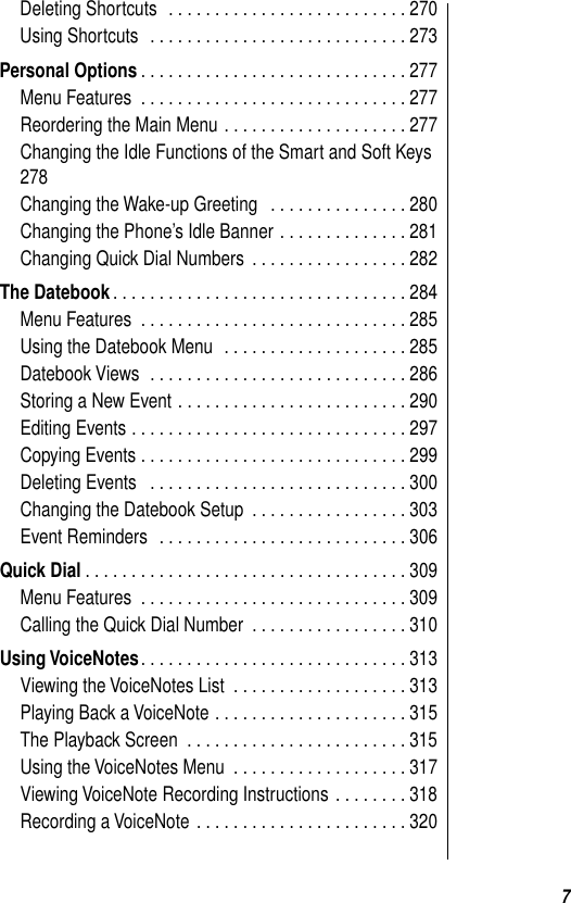  7 Deleting Shortcuts  . . . . . . . . . . . . . . . . . . . . . . . . . . 270Using Shortcuts  . . . . . . . . . . . . . . . . . . . . . . . . . . . . 273 Personal Options . . . . . . . . . . . . . . . . . . . . . . . . . . . . . 277Menu Features  . . . . . . . . . . . . . . . . . . . . . . . . . . . . . 277Reordering the Main Menu . . . . . . . . . . . . . . . . . . . . 277Changing the Idle Functions of the Smart and Soft Keys 278Changing the Wake-up Greeting   . . . . . . . . . . . . . . . 280Changing the Phone’s Idle Banner . . . . . . . . . . . . . . 281Changing Quick Dial Numbers  . . . . . . . . . . . . . . . . . 282 The Datebook . . . . . . . . . . . . . . . . . . . . . . . . . . . . . . . . 284Menu Features  . . . . . . . . . . . . . . . . . . . . . . . . . . . . . 285Using the Datebook Menu  . . . . . . . . . . . . . . . . . . . . 285Datebook Views  . . . . . . . . . . . . . . . . . . . . . . . . . . . . 286Storing a New Event . . . . . . . . . . . . . . . . . . . . . . . . . 290Editing Events . . . . . . . . . . . . . . . . . . . . . . . . . . . . . . 297Copying Events . . . . . . . . . . . . . . . . . . . . . . . . . . . . . 299Deleting Events   . . . . . . . . . . . . . . . . . . . . . . . . . . . . 300Changing the Datebook Setup  . . . . . . . . . . . . . . . . . 303Event Reminders  . . . . . . . . . . . . . . . . . . . . . . . . . . . 306 Quick Dial . . . . . . . . . . . . . . . . . . . . . . . . . . . . . . . . . . . 309Menu Features  . . . . . . . . . . . . . . . . . . . . . . . . . . . . . 309Calling the Quick Dial Number  . . . . . . . . . . . . . . . . . 310 Using VoiceNotes . . . . . . . . . . . . . . . . . . . . . . . . . . . . . 313Viewing the VoiceNotes List  . . . . . . . . . . . . . . . . . . . 313Playing Back a VoiceNote . . . . . . . . . . . . . . . . . . . . . 315The Playback Screen  . . . . . . . . . . . . . . . . . . . . . . . . 315Using the VoiceNotes Menu  . . . . . . . . . . . . . . . . . . . 317Viewing VoiceNote Recording Instructions  . . . . . . . . 318Recording a VoiceNote  . . . . . . . . . . . . . . . . . . . . . . . 320
