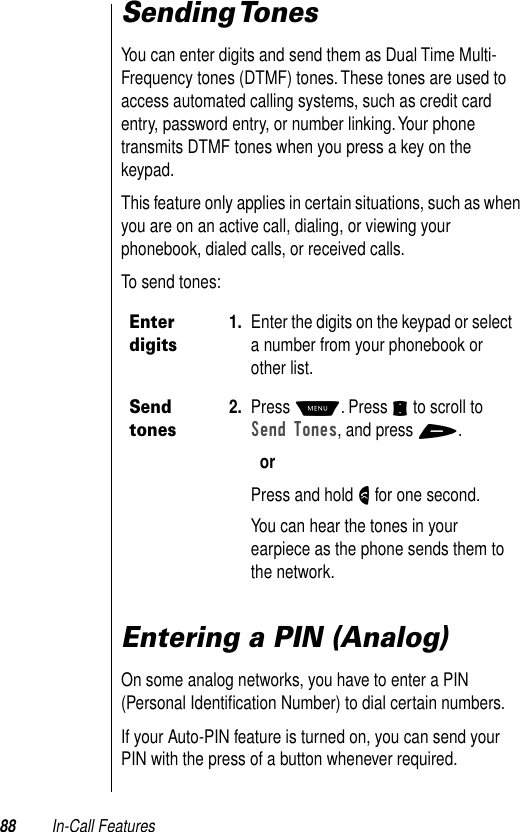 88 In-Call FeaturesSending TonesYou can enter digits and send them as Dual Time Multi-Frequency tones (DTMF) tones. These tones are used to access automated calling systems, such as credit card entry, password entry, or number linking. Your phone transmits DTMF tones when you press a key on the keypad. This feature only applies in certain situations, such as when you are on an active call, dialing, or viewing your phonebook, dialed calls, or received calls.To send tones:Entering a PIN (Analog)On some analog networks, you have to enter a PIN (Personal Identiﬁcation Number) to dial certain numbers. If your Auto-PIN feature is turned on, you can send your PIN with the press of a button whenever required.  Enter digits1. Enter the digits on the keypad or select a number from your phonebook or other list.Send tones2. Press M. Press S to scroll to Send Tones, and press +.orPress and hold N for one second.You can hear the tones in your earpiece as the phone sends them to the network.