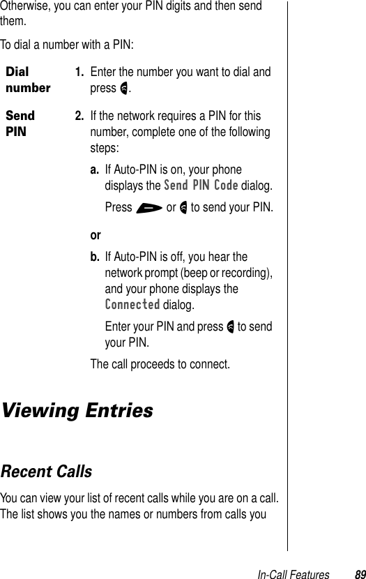 In-Call Features 89Otherwise, you can enter your PIN digits and then send them. To dial a number with a PIN:Viewing EntriesRecent CallsYou can view your list of recent calls while you are on a call. The list shows you the names or numbers from calls you Dial number1. Enter the number you want to dial and press N.Send PIN2. If the network requires a PIN for this number, complete one of the following steps:a. If Auto-PIN is on, your phone displays the Send PIN Code dialog. Press + or N to send your PIN.orb. If Auto-PIN is off, you hear the network prompt (beep or recording), and your phone displays the Connected dialog.Enter your PIN and press N to send your PIN.The call proceeds to connect.