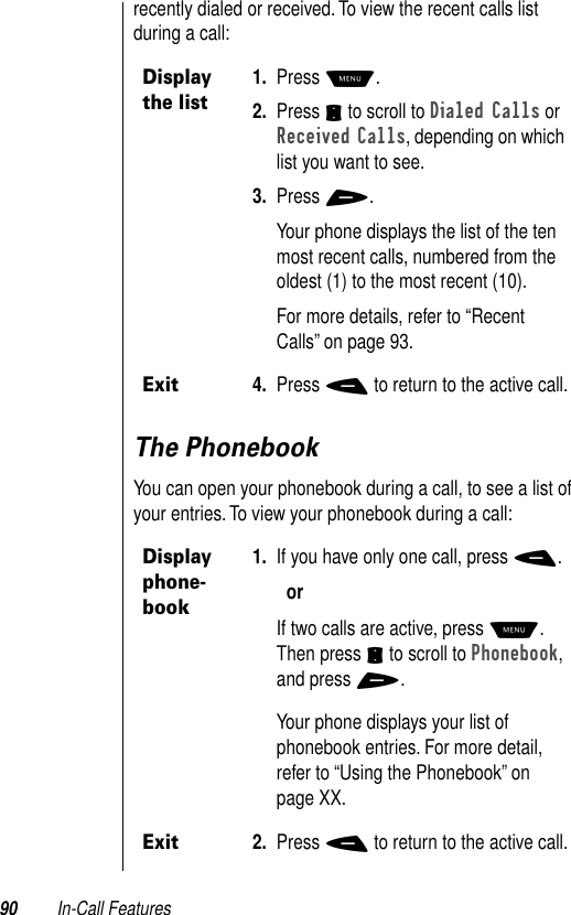 90 In-Call Featuresrecently dialed or received. To view the recent calls list during a call:The PhonebookYou can open your phonebook during a call, to see a list of your entries. To view your phonebook during a call:Display the list1. Press M.2. Press S to scroll to Dialed Calls or Received Calls, depending on which list you want to see.3. Press +.Your phone displays the list of the ten most recent calls, numbered from the oldest (1) to the most recent (10).For more details, refer to “Recent Calls” on page 93.Exit4. Press - to return to the active call.Display phone-book1. If you have only one call, press -.orIf two calls are active, press M. Then press S to scroll to Phonebook, and press +.Your phone displays your list of phonebook entries. For more detail, refer to “Using the Phonebook” on page XX. Exit2. Press - to return to the active call.