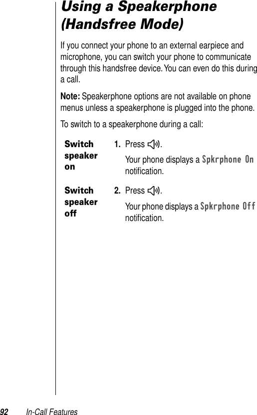 92 In-Call FeaturesUsing a Speakerphone (Handsfree Mode)If you connect your phone to an external earpiece and microphone, you can switch your phone to communicate through this handsfree device. You can even do this during a call.Note: Speakerphone options are not available on phone menus unless a speakerphone is plugged into the phone.To switch to a speakerphone during a call:Switch speaker on1. Press #.Your phone displays a Spkrphone On notiﬁcation.Switch speaker off2. Press #.Your phone displays a Spkrphone Off notiﬁcation.