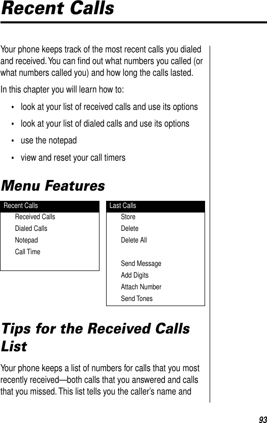 93Recent CallsYour phone keeps track of the most recent calls you dialed and received. You can ﬁnd out what numbers you called (or what numbers called you) and how long the calls lasted.In this chapter you will learn how to:•look at your list of received calls and use its options •look at your list of dialed calls and use its options•use the notepad•view and reset your call timersMenu FeaturesTips for the Received Calls ListYour phone keeps a list of numbers for calls that you most recently received—both calls that you answered and calls that you missed. This list tells you the caller’s name and Recent Calls Last CallsReceived Calls StoreDialed Calls DeleteNotepad Delete AllCall TimeSend MessageAdd DigitsAttach NumberSend Tones