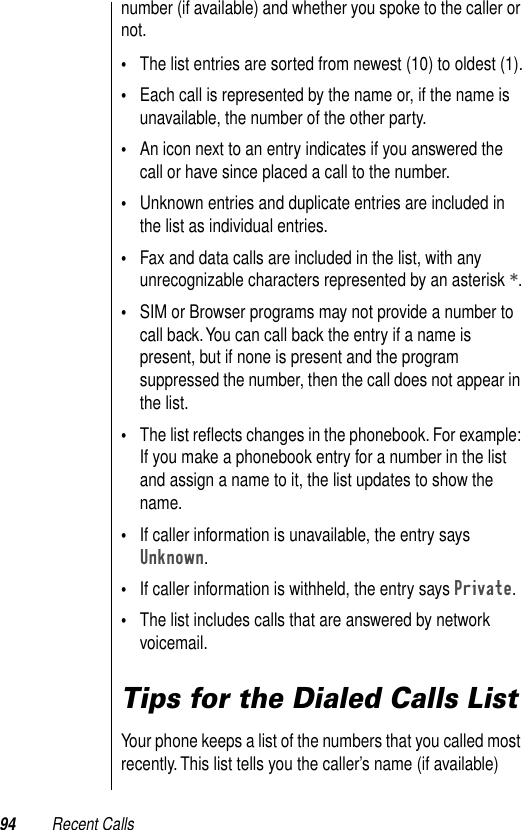 94 Recent Callsnumber (if available) and whether you spoke to the caller or not. •The list entries are sorted from newest (10) to oldest (1).•Each call is represented by the name or, if the name is unavailable, the number of the other party.•An icon next to an entry indicates if you answered the call or have since placed a call to the number.•Unknown entries and duplicate entries are included in the list as individual entries. •Fax and data calls are included in the list, with any unrecognizable characters represented by an asterisk *.•SIM or Browser programs may not provide a number to call back. You can call back the entry if a name is present, but if none is present and the program suppressed the number, then the call does not appear in the list.•The list reﬂects changes in the phonebook. For example: If you make a phonebook entry for a number in the list and assign a name to it, the list updates to show the name.•If caller information is unavailable, the entry says Unknown.•If caller information is withheld, the entry says Private.•The list includes calls that are answered by network voicemail.Tips for the Dialed Calls ListYour phone keeps a list of the numbers that you called most recently. This list tells you the caller’s name (if available) 