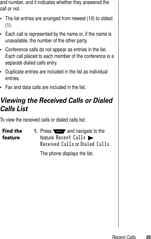 Recent Calls 95and number, and it indicates whether they answered the call or not. •The list entries are arranged from newest (10) to oldest (1).•Each call is represented by the name or, if the name is unavailable, the number of the other party.•Conference calls do not appear as entries in the list. Each call placed to each member of the conference is a separate dialed calls entry.•Duplicate entries are included in the list as individual entries. •Fax and data calls are included in the list.Viewing the Received Calls or Dialed Calls ListTo view the received calls or dialed calls list:Find the feature1. Press M and navigate to the feature Recent Calls B Received Calls or Dialed Calls.The phone displays the list. 