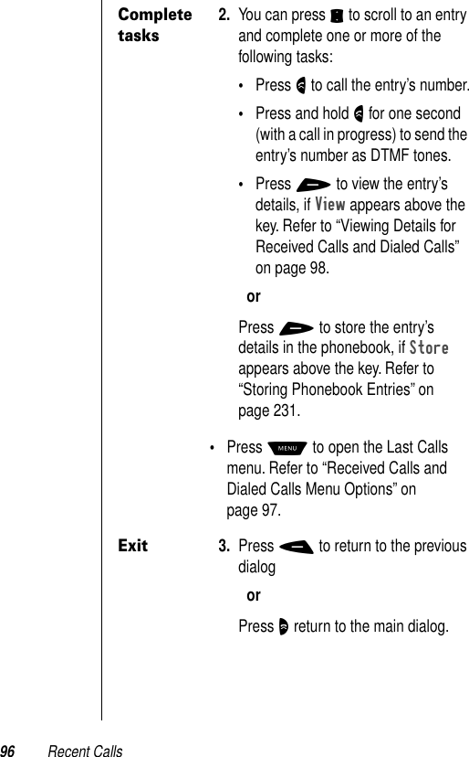 96 Recent CallsComplete tasks2. You can press S to scroll to an entry and complete one or more of the following tasks:•Press N to call the entry’s number.•Press and hold N for one second (with a call in progress) to send the entry’s number as DTMF tones.•Press + to view the entry’s details, if View appears above the key. Refer to “Viewing Details for Received Calls and Dialed Calls” on page 98.orPress + to store the entry’s details in the phonebook, if Store appears above the key. Refer to “Storing Phonebook Entries” on page 231. •Press M to open the Last Calls menu. Refer to “Received Calls and Dialed Calls Menu Options” on page 97.Exit3. Press - to return to the previous dialogorPress O return to the main dialog.