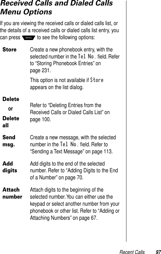 Recent Calls 97Received Calls and Dialed Calls Menu OptionsIf you are viewing the received calls or dialed calls list, or the details of a received calls or dialed calls list entry, you can press M to see the following options:StoreCreate a new phonebook entry, with the selected number in the Tel No. ﬁeld. Refer to “Storing Phonebook Entries” on page 231.This option is not available if Store appears on the list dialog.DeleteorDelete allRefer to “Deleting Entries from the Received Calls or Dialed Calls List” on page 100.Send msg.Create a new message, with the selected number in the Tel No. ﬁeld. Refer to “Sending a Text Message” on page 113.Add digitsAdd digits to the end of the selected number. Refer to “Adding Digits to the End of a Number” on page 70.Attach numberAttach digits to the beginning of the selected number. You can either use the keypad or select another number from your phonebook or other list. Refer to “Adding or Attaching Numbers” on page 67.