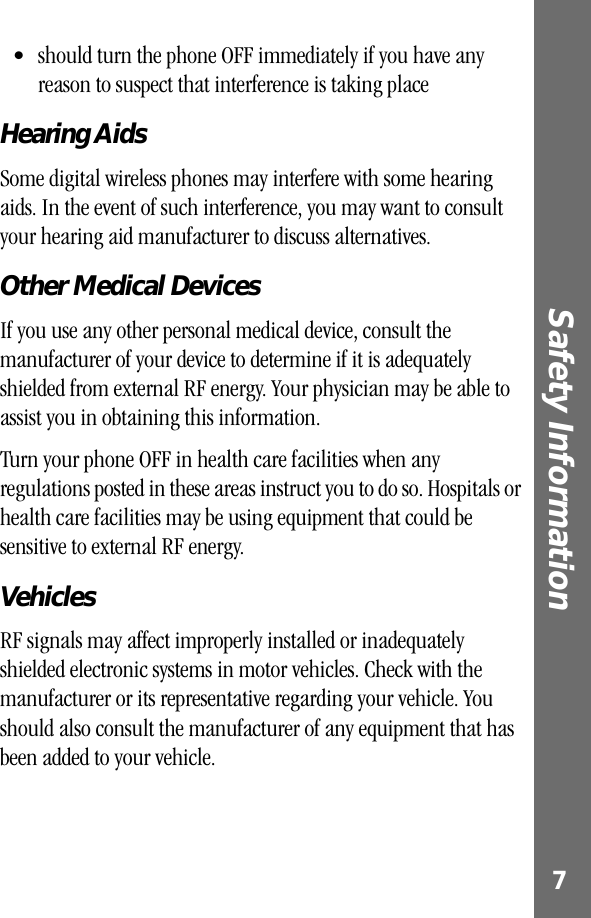  7 Safety Information  • should turn the phone OFF immediately if you have any reason to suspect that interference is taking place  Hearing Aids Some digital wireless phones may interfere with some hearing aids. In the event of such interference, you may want to consult your hearing aid manufacturer to discuss alternatives. Other Medical Devices If you use any other personal medical device, consult the manufacturer of your device to determine if it is adequately shielded from external RF energy. Your physician may be able to assist you in obtaining this information.Turn your phone OFF in health care facilities when any regulations posted in these areas instruct you to do so. Hospitals or health care facilities may be using equipment that could be sensitive to external RF energy. Vehicles RF signals may affect improperly installed or inadequately shielded electronic systems in motor vehicles. Check with the manufacturer or its representative regarding your vehicle. You should also consult the manufacturer of any equipment that has been added to your vehicle.