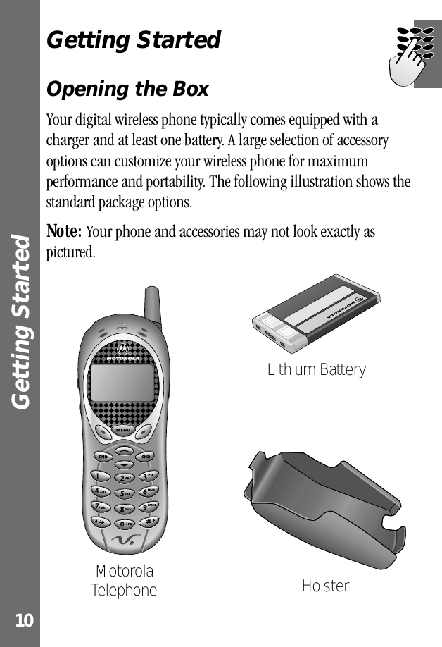  Getting Started  10 Getting Started Opening the Box Your digital wireless phone typically comes equipped with a charger and at least one battery. A large selection of accessory options can customize your wireless phone for maximum performance and portability. The following illustration shows the standard package options. Note:  Your phone and accessories may not look exactly as pictured.Motorola Telephone HolsterLithium Battery