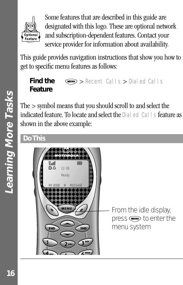 Learning More Tasks 16Some features that are described in this guide are designated with this logo. These are optional network and subscription-dependent features. Contact your service provider for information about availability. This guide provides navigation instructions that show you how to get to speciﬁc menu features as follows:The &gt; symbol means that you should scroll to and select the indicated feature. To locate and select the Dialed Calls feature as shown in the above example:Find the FeatureM &gt; Recent Calls &gt; Dialed CallsDo ThisEw12:00F5Ready PH BOOK  M  MESSAGEFrom the idle display, press M to enter the menu system