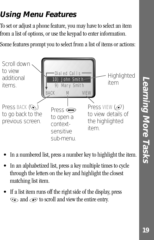 19Learning More Tasks Using Menu FeaturesTo set or adjust a phone feature, you may have to select an item from a list of options, or use the keypad to enter information.Some features prompt you to select from a list of items or actions:• In a numbered list, press a number key to highlight the item.• In an alphabetized list, press a key multiple times to cycle through the letters on the key and highlight the closest matching list item.• If a list item runs off the right side of the display, press * and # to scroll and view the entire entry.Dialed Calls10) John Smith9) Mary SmithBACK M VIEWScroll down to view additional items.Press BACK (-) to go back to the previous screen.Press M to open a context-sensitive sub-menu.Press VIEW (+)to view details of the highlighted item.Highlighted item