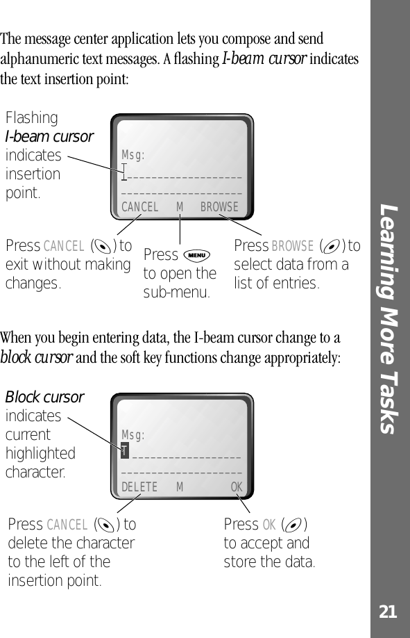 21Learning More Tasks The message center application lets you compose and send alphanumeric text messages. A ﬂashing I-beam cursor indicates the text insertion point:When you begin entering data, the I-beam cursor change to a block cursor and the soft key functions change appropriately:Msg:_______________________________________CANCEL M BROWSEPress BROWSE (+) to select data from a list of entries.Press CANCEL (-) to exit without making changes.Flashing I-beam cursor indicates insertionpoint.Press M to open the sub-menu.Msg:T ______________________________________DELETE M OKPress OK (+)to accept and store the data.Press CANCEL (-) to delete the character to the left of the insertion point.Block cursor indicates current highlighted character.