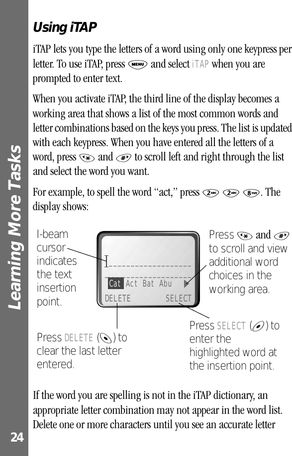 Learning More Tasks 24Using iTAPiTAP lets you type the letters of a word using only one keypress per letter. To use iTAP, press M and select iTAP when you are prompted to enter text.When you activate iTAP, the third line of the display becomes a working area that shows a list of the most common words and letter combinations based on the keys you press. The list is updated with each keypress. When you have entered all the letters of a word, press * and # to scroll left and right through the list and select the word you want.For example, to spell the word “act,” press 2 2 8. The display shows:If the word you are spelling is not in the iTAP dictionary, an appropriate letter combination may not appear in the word list. Delete one or more characters until you see an accurate letter Press SELECT (+) to enter the highlighted word at the insertion point.Press DELETE (-) to clear the last letter entered.I-beam cursor indicates the text insertionpoint.Press * and # to scroll and view additional word choices in the working area._______________________________________Cat Act Bat Abu DELETE SELECT