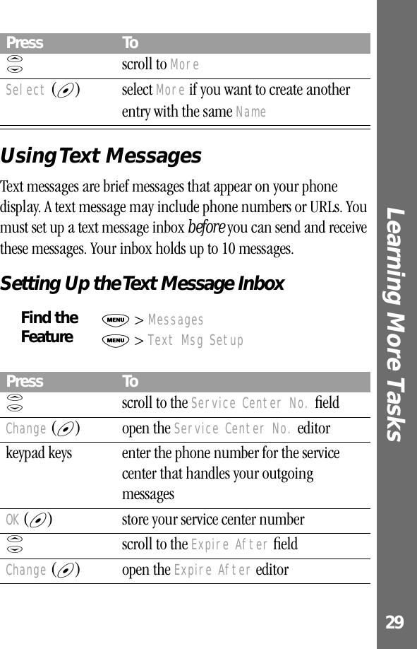 29Learning More Tasks Using Text  MessagesText messages are brief messages that appear on your phone display. A text message may include phone numbers or URLs. You must set up a text message inbox before you can send and receive these messages. Your inbox holds up to 10 messages.Setting Up the Text Message InboxS scroll to MoreSelect (+) select More if you want to create another entry with the same NameFind the FeatureM &gt; MessagesM &gt; Text Msg SetupPress ToS  scroll to the Service Center No. ﬁeldChange (+) open the Service Center No. editorkeypad keys enter the phone number for the service center that handles your outgoing messagesOK (+) store your service center numberS  scroll to the Expire After ﬁeldChange (+) open the Expire After editorPress To