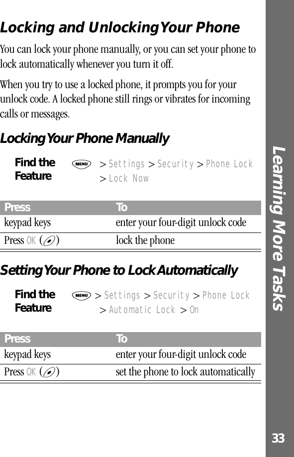 33Learning More Tasks Locking and Unlocking Your PhoneYou can lock your phone manually, or you can set your phone to lock automatically whenever you turn it off.When you try to use a locked phone, it prompts you for your unlock code. A locked phone still rings or vibrates for incoming calls or messages.Locking Your Phone ManuallySetting Your Phone to Lock AutomaticallyFind the FeatureM&gt; Settings &gt; Security &gt; Phone Lock &gt; Lock NowPress Tokeypad keys enter your four-digit unlock codePress OK (+) lock the phoneFind the FeatureM &gt; Settings &gt; Security &gt; Phone Lock &gt; Automatic Lock &gt; OnPress Tokeypad keys enter your four-digit unlock codePress OK (+) set the phone to lock automatically