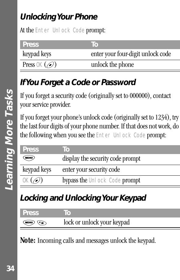 Learning More Tasks 34Unlocking Your  PhoneAt the Enter Unlock Code prompt:If You Forget a Code or PasswordIf you forget a security code (originally set to 000000), contact your service provider.If you forget your phone’s unlock code (originally set to 1234), try the last four digits of your phone number. If that does not work, do the following when you see the Enter Unlock Code prompt:Locking and Unlocking Your KeypadNote: Incoming calls and messages unlock the keypad.Press Tokeypad keys enter your four-digit unlock codePress OK (+) unlock the phonePress ToMdisplay the security code promptkeypad keys enter your security codeOK (+) bypass the Unlock Code promptPress ToM *lock or unlock your keypad