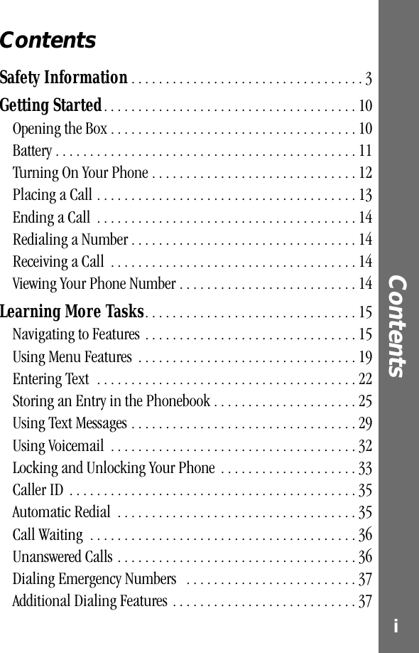  i Contents  Contents Safety Information  . . . . . . . . . . . . . . . . . . . . . . . . . . . . . . . . . . 3 Getting Started . . . . . . . . . . . . . . . . . . . . . . . . . . . . . . . . . . . . . 10Opening the Box . . . . . . . . . . . . . . . . . . . . . . . . . . . . . . . . . . . . 10Battery . . . . . . . . . . . . . . . . . . . . . . . . . . . . . . . . . . . . . . . . . . . . 11Turning On Your Phone . . . . . . . . . . . . . . . . . . . . . . . . . . . . . . 12Placing a Call . . . . . . . . . . . . . . . . . . . . . . . . . . . . . . . . . . . . . . 13Ending a Call  . . . . . . . . . . . . . . . . . . . . . . . . . . . . . . . . . . . . . . 14Redialing a Number . . . . . . . . . . . . . . . . . . . . . . . . . . . . . . . . . 14Receiving a Call  . . . . . . . . . . . . . . . . . . . . . . . . . . . . . . . . . . . . 14Viewing Your Phone Number . . . . . . . . . . . . . . . . . . . . . . . . . . 14 Learning More Tasks . . . . . . . . . . . . . . . . . . . . . . . . . . . . . . . 15Navigating to Features . . . . . . . . . . . . . . . . . . . . . . . . . . . . . . . 15Using Menu Features  . . . . . . . . . . . . . . . . . . . . . . . . . . . . . . . . 19Entering Text  . . . . . . . . . . . . . . . . . . . . . . . . . . . . . . . . . . . . . . 22Storing an Entry in the Phonebook . . . . . . . . . . . . . . . . . . . . . 25Using Text Messages . . . . . . . . . . . . . . . . . . . . . . . . . . . . . . . . . 29Using Voicemail  . . . . . . . . . . . . . . . . . . . . . . . . . . . . . . . . . . . . 32Locking and Unlocking Your Phone  . . . . . . . . . . . . . . . . . . . . 33Caller ID  . . . . . . . . . . . . . . . . . . . . . . . . . . . . . . . . . . . . . . . . . . 35Automatic Redial  . . . . . . . . . . . . . . . . . . . . . . . . . . . . . . . . . . . 35Call Waiting  . . . . . . . . . . . . . . . . . . . . . . . . . . . . . . . . . . . . . . . 36Unanswered Calls . . . . . . . . . . . . . . . . . . . . . . . . . . . . . . . . . . . 36Dialing Emergency Numbers   . . . . . . . . . . . . . . . . . . . . . . . . . 37Additional Dialing Features . . . . . . . . . . . . . . . . . . . . . . . . . . . 37