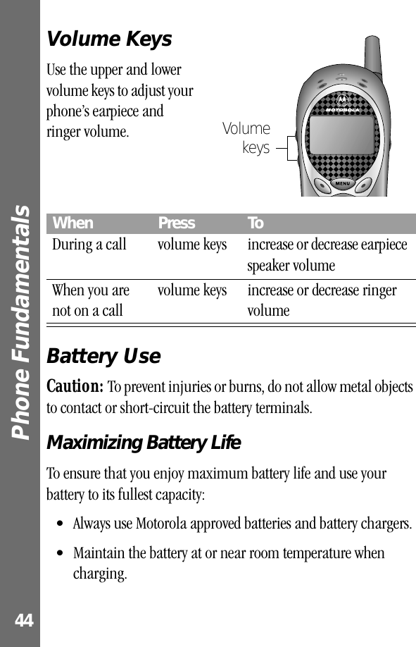 Phone Fundamentals 44Volume KeysUse the upper and lower volume keys to adjust your phone’s earpiece and ringer volume.Battery UseCaution: To prevent injuries or burns, do not allow metal objects to contact or short-circuit the battery terminals.Maximizing Battery LifeTo ensure that you enjoy maximum battery life and use your battery to its fullest capacity:• Always use Motorola approved batteries and battery chargers.• Maintain the battery at or near room temperature when charging.When  Press ToDuring a call volume keys increase or decrease earpiece speaker volumeWhen you are not on a callvolume keys increase or decrease ringer volumeVolumekeys