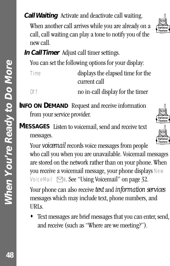 When You’re Ready to Do More 48Call Waiting   Activate and deactivate call waiting.When another call arrives while you are already on a call, call waiting can play a tone to notify you of the new call.In Call Timer  Adjust call timer settings.You can set the following options for your display:INFO ON DEMAND  Request and receive information from your service provider.MESSAGES  Listen to voicemail, send and receive text messages.Your voicemail records voice messages from people who call you when you are unavailable. Voicemail messages are stored on the network rather than on your phone. When you receive a voicemail message, your phone displays New VoiceMail &amp;. See “Using Voicemail” on page 32.Your phone can also receive text and information services messages which may include text, phone numbers, and URLs.•Text messages are brief messages that you can enter, send, and receive (such as “Where are we meeting?”).Time  displays the elapsed time for the current callOff  no in-call display for the timer