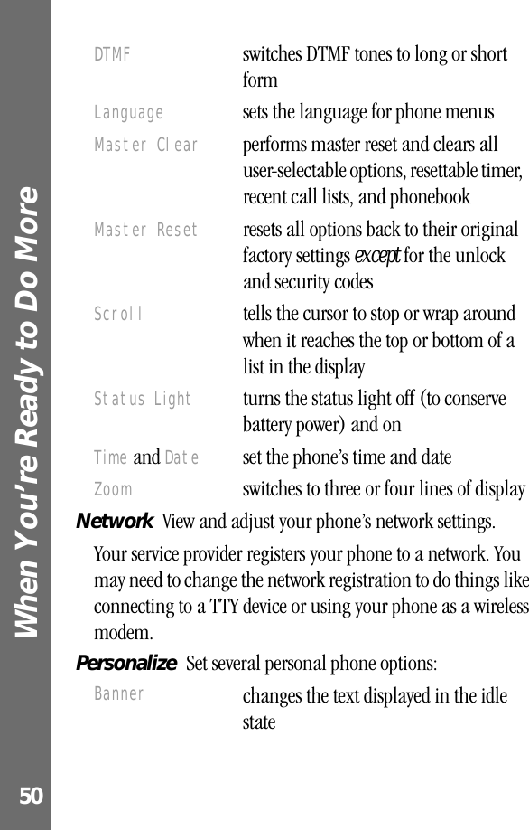 When You’re Ready to Do More 50Network  View and adjust your phone’s network settings.Your service provider registers your phone to a network. You may need to change the network registration to do things like connecting to a TTY device or using your phone as a wireless modem.Personalize  Set several personal phone options:DTMF  switches DTMF tones to long or short formLanguage  sets the language for phone menusMaster Clear  performs master reset and clears all user-selectable options, resettable timer, recent call lists, and phonebook Master Reset  resets all options back to their original factory settings except for the unlock and security codesScroll  tells the cursor to stop or wrap around when it reaches the top or bottom of a list in the displayStatus Light  turns the status light off (to conserve battery power) and onTime and Date  set the phone’s time and dateZoom  switches to three or four lines of displayBanner changes the text displayed in the idle state