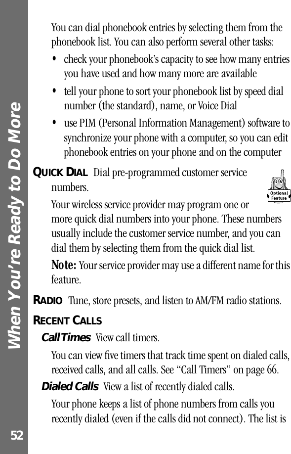 When You’re Ready to Do More 52You can dial phonebook entries by selecting them from the phonebook list. You can also perform several other tasks:•check your phonebook’s capacity to see how many entries you have used and how many more are available•tell your phone to sort your phonebook list by speed dial number (the standard), name, or Voice Dial•use PIM (Personal Information Management) software to synchronize your phone with a computer, so you can edit phonebook entries on your phone and on the computerQUICK DIAL  Dial pre-programmed customer service numbers.Your wireless service provider may program one or more quick dial numbers into your phone. These numbers usually include the customer service number, and you can dial them by selecting them from the quick dial list.Note: Your service provider may use a different name for this feature.RADIO  Tune, store presets, and listen to AM/FM radio stations.RECENT CALLS  Call Times  View call timers.You can view ﬁve timers that track time spent on dialed calls, received calls, and all calls. See “Call Timers” on page 66.Dialed Calls  View a list of recently dialed calls.Your phone keeps a list of phone numbers from calls you recently dialed (even if the calls did not connect). The list is 