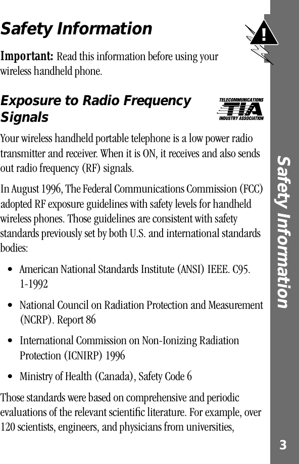  3 Safety Information Safety Information Important:  Read this information before using your wireless handheld phone.  Exposure to Radio Frequency Signals Your wireless handheld portable telephone is a low power radio transmitter and receiver. When it is ON, it receives and also sends out radio frequency (RF) signals.In August 1996, The Federal Communications Commission (FCC) adopted RF exposure guidelines with safety levels for handheld wireless phones. Those guidelines are consistent with safety standards previously set by both U.S. and international standards bodies:• American National Standards Institute (ANSI) IEEE. C95. 1-1992 • National Council on Radiation Protection and Measurement (NCRP). Report 86 • International Commission on Non-Ionizing Radiation Protection (ICNIRP) 1996 • Ministry of Health (Canada), Safety Code 6 Those standards were based on comprehensive and periodic evaluations of the relevant scientiﬁc literature. For example, over 120 scientists, engineers, and physicians from universities, 