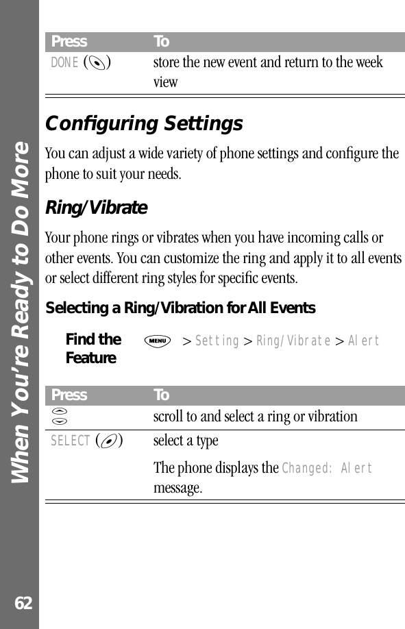 When You’re Ready to Do More 62Conﬁguring SettingsYou can adjust a wide variety of phone settings and conﬁgure the phone to suit your needs.Ring/VibrateYour phone rings or vibrates when you have incoming calls or other events. You can customize the ring and apply it to all events or select different ring styles for speciﬁc events.Selecting a Ring/Vibration for All EventsDONE (-) store the new event and return to the week viewFind the FeatureM&gt; Setting &gt; Ring/Vibrate &gt; AlertPress ToS  scroll to and select a ring or vibrationSELECT (+) select a typeThe phone displays the Changed: Alert message.Press To