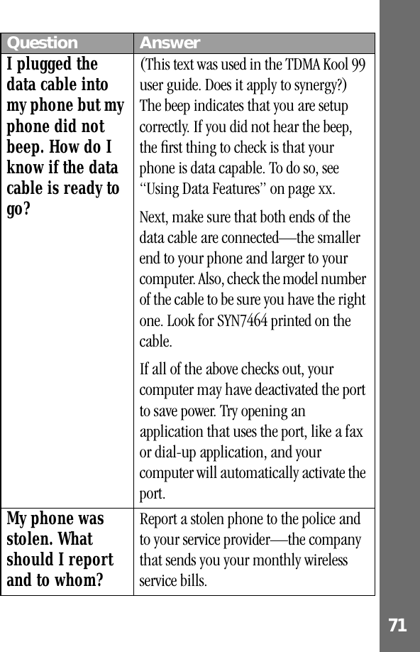 71 I plugged the data cable into my phone but my phone did not beep. How do I know if the data cable is ready to go?(This text was used in the TDMA Kool 99 user guide. Does it apply to synergy?) The beep indicates that you are setup correctly. If you did not hear the beep, the ﬁrst thing to check is that your phone is data capable. To do so, see “Using Data Features” on page xx. Next, make sure that both ends of the data cable are connected—the smaller end to your phone and larger to your computer. Also, check the model number of the cable to be sure you have the right one. Look for SYN7464 printed on the cable.If all of the above checks out, your computer may have deactivated the port to save power. Try opening an application that uses the port, like a fax or dial-up application, and your computer will automatically activate the port.My phone was stolen. What should I report and to whom?Report a stolen phone to the police and to your service provider—the company that sends you your monthly wireless service bills.Question Answer