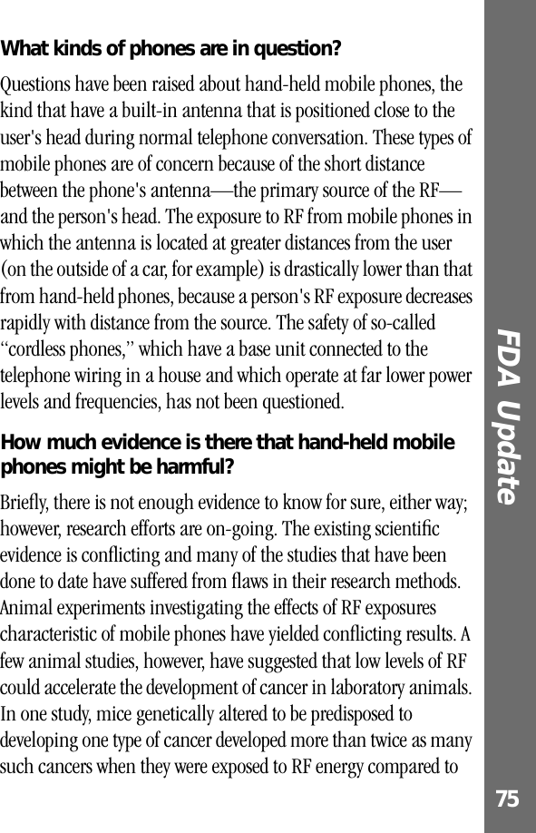 75FDA Update What kinds of phones are in question?Questions have been raised about hand-held mobile phones, the kind that have a built-in antenna that is positioned close to the user&apos;s head during normal telephone conversation. These types of mobile phones are of concern because of the short distance between the phone&apos;s antenna—the primary source of the RF—and the person&apos;s head. The exposure to RF from mobile phones in which the antenna is located at greater distances from the user (on the outside of a car, for example) is drastically lower than that from hand-held phones, because a person&apos;s RF exposure decreases rapidly with distance from the source. The safety of so-called “cordless phones,” which have a base unit connected to the telephone wiring in a house and which operate at far lower power levels and frequencies, has not been questioned.How much evidence is there that hand-held mobile phones might be harmful?Brieﬂy, there is not enough evidence to know for sure, either way; however, research efforts are on-going. The existing scientiﬁc evidence is conﬂicting and many of the studies that have been done to date have suffered from ﬂaws in their research methods. Animal experiments investigating the effects of RF exposures characteristic of mobile phones have yielded conﬂicting results. A few animal studies, however, have suggested that low levels of RF could accelerate the development of cancer in laboratory animals. In one study, mice genetically altered to be predisposed to developing one type of cancer developed more than twice as many such cancers when they were exposed to RF energy compared to 