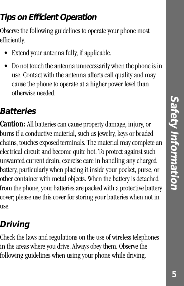  5 Safety Information  Tips on Efﬁcient Operation Observe the following guidelines to operate your phone most efﬁciently.• Extend your antenna fully, if applicable. • Do not touch the antenna unnecessarily when the phone is in use. Contact with the antenna affects call quality and may cause the phone to operate at a higher power level than otherwise needed.  Batteries Caution:  All batteries can cause property damage, injury, or burns if a conductive material, such as jewelry, keys or beaded chains, touches exposed terminals. The material may complete an electrical circuit and become quite hot. To protect against such unwanted current drain, exercise care in handling any charged battery, particularly when placing it inside your pocket, purse, or other container with metal objects. When the battery is detached from the phone, your batteries are packed with a protective battery cover; please use this cover for storing your batteries when not in use. Driving Check the laws and regulations on the use of wireless telephones in the areas where you drive. Always obey them. Observe the following guidelines when using your phone while driving.