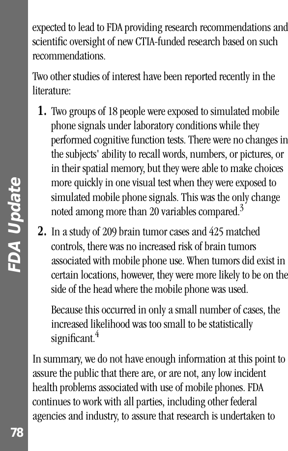 FDA Update 78expected to lead to FDA providing research recommendations and scientiﬁc oversight of new CTIA-funded research based on such recommendations.Two other studies of interest have been reported recently in the literature:1. Two groups of 18 people were exposed to simulated mobile phone signals under laboratory conditions while they performed cognitive function tests. There were no changes in the subjects&apos; ability to recall words, numbers, or pictures, or in their spatial memory, but they were able to make choices more quickly in one visual test when they were exposed to simulated mobile phone signals. This was the only change noted among more than 20 variables compared.32. In a study of 209 brain tumor cases and 425 matched controls, there was no increased risk of brain tumors associated with mobile phone use. When tumors did exist in certain locations, however, they were more likely to be on the side of the head where the mobile phone was used.Because this occurred in only a small number of cases, the increased likelihood was too small to be statistically signiﬁcant.4In summary, we do not have enough information at this point to assure the public that there are, or are not, any low incident health problems associated with use of mobile phones. FDA continues to work with all parties, including other federal agencies and industry, to assure that research is undertaken to 