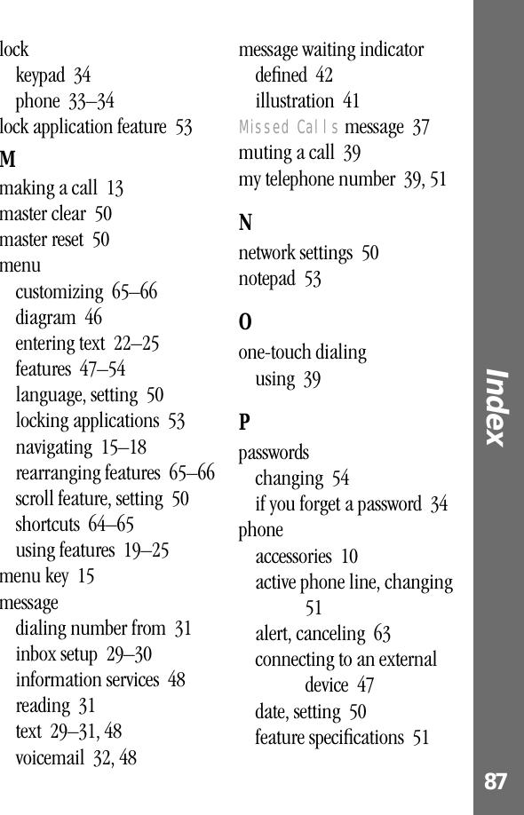 87Index lockkeypad  34phone  33–34lock application feature  53Mmaking a call  13master clear  50master reset  50menucustomizing  65–66diagram  46entering text  22–25features  47–54language, setting  50locking applications  53navigating  15–18rearranging features  65–66scroll feature, setting  50shortcuts  64–65using features  19–25menu key  15messagedialing number from  31inbox setup  29–30information services  48reading  31text  29–31, 48voicemail  32, 48message waiting indicatordeﬁned  42illustration  41Missed Calls message  37muting a call  39my telephone number  39, 51Nnetwork settings  50notepad  53Oone-touch dialingusing  39Ppasswordschanging  54if you forget a password  34phoneaccessories  10active phone line, changing  51alert, canceling  63connecting to an external device  47date, setting  50feature speciﬁcations  51