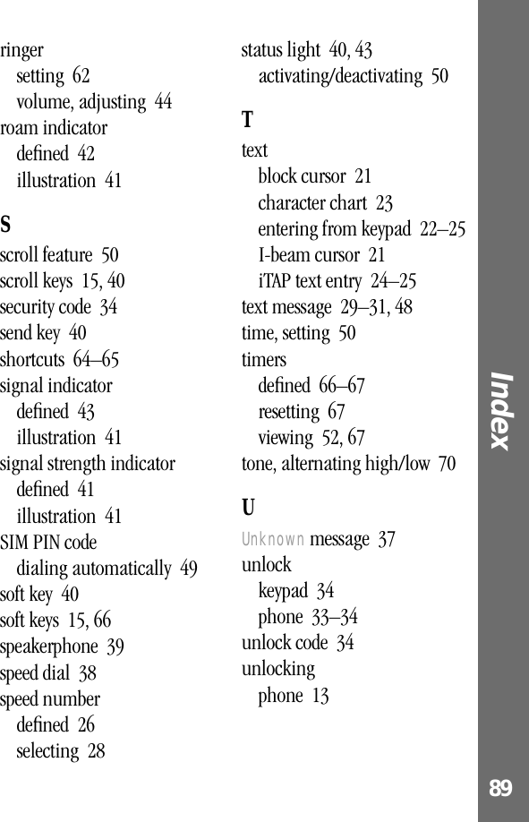 89Index ringersetting  62volume, adjusting  44roam indicatordeﬁned  42illustration  41Sscroll feature  50scroll keys  15, 40security code  34send key  40shortcuts  64–65signal indicatordeﬁned  43illustration  41signal strength indicatordeﬁned  41illustration  41SIM PIN codedialing automatically  49soft key  40soft keys  15, 66speakerphone  39speed dial  38speed numberdeﬁned  26selecting  28status light  40, 43activating/deactivating  50Ttextblock cursor  21character chart  23entering from keypad  22–25I-beam cursor  21iTAP text entry  24–25text message  29–31, 48time, setting  50timersdeﬁned  66–67resetting  67viewing  52, 67tone, alternating high/low  70UUnknown message  37unlockkeypad  34phone  33–34unlock code  34unlockingphone  13