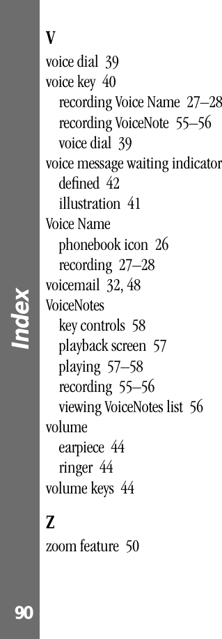 Index 90Vvoice dial  39voice key  40recording Voice Name  27–28recording VoiceNote  55–56voice dial  39voice message waiting indicatordeﬁned  42illustration  41Voice Namephonebook icon  26recording  27–28voicemail  32, 48VoiceNoteskey controls  58playback screen  57playing  57–58recording  55–56viewing VoiceNotes list  56volumeearpiece  44ringer  44volume keys  44Zzoom feature  50