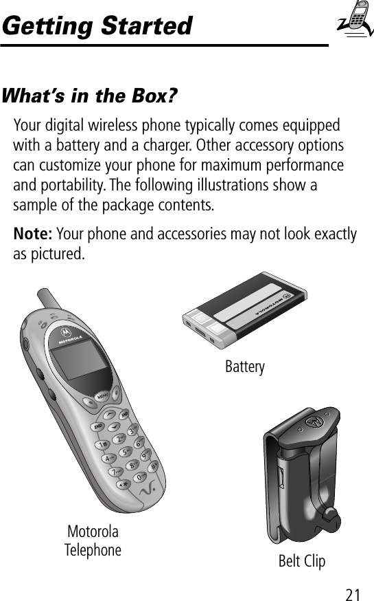 21Getting StartedWhat’s in the Box?Your digital wireless phone typically comes equipped with a battery and a charger. Other accessory options can customize your phone for maximum performance and portability. The following illustrations show a sample of the package contents.Note: Your phone and accessories may not look exactly as pictured.MotorolaTelephone Belt ClipBattery