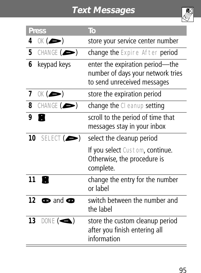 95Text Messages 4OK (+) store your service center number5CHANGE (+) change the Expire After period6keypad keys enter the expiration period—the number of days your network tries to send unreceived messages7OK (+) store the expiration period8CHANGE (+) change the Cleanup setting9S  scroll to the period of time that messages stay in your inbox10SELECT (+) select the cleanup periodIf you select Custom, continue. Otherwise, the procedure is complete.11S  change the entry for the number or label12* and #switch between the number and the label 13DONE (-) store the custom cleanup period after you ﬁnish entering all informationPress To