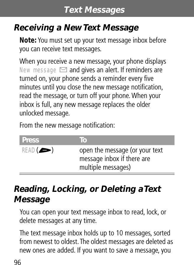 Text Messages96Receiving a New Text MessageNote: You must set up your text message inbox before you can receive text messages.When you receive a new message, your phone displays New message X and gives an alert. If reminders are turned on, your phone sends a reminder every ﬁve minutes until you close the new message notiﬁcation, read the message, or turn off your phone. When your inbox is full, any new message replaces the older unlocked message.From the new message notiﬁcation:Reading, Locking, or Deleting a Text MessageYou can open your text message inbox to read, lock, or delete messages at any time.The text message inbox holds up to 10 messages, sorted from newest to oldest. The oldest messages are deleted as new ones are added. If you want to save a message, you Press ToREAD (+) open the message (or your text message inbox if there are multiple messages)