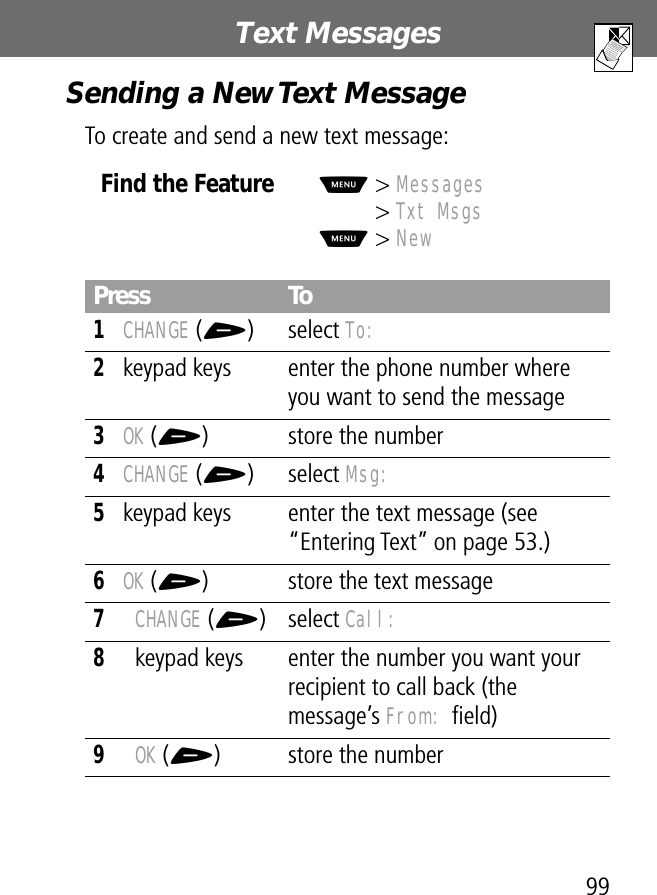 99Text Messages Sending a New Text MessageTo create and send a new text message:Find the FeatureM&gt; Messages&gt; Txt MsgsM&gt; NewPress To1CHANGE (+) select To:2keypad keys enter the phone number where you want to send the message3OK (+) store the number4CHANGE (+) select Msg:5keypad keys enter the text message (see “Entering Text” on page 53.)6OK (+) store the text message7CHANGE (+) select Call:8keypad keys enter the number you want your recipient to call back (the message’s From: ﬁeld)9OK (+) store the number