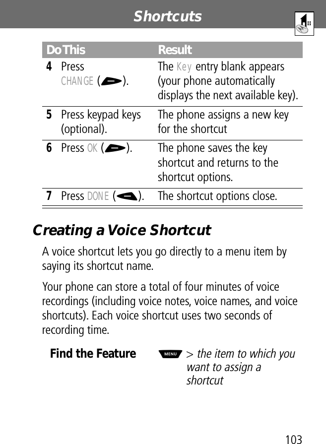 103Shortcuts Creating a Voice ShortcutA voice shortcut lets you go directly to a menu item by saying its shortcut name.Your phone can store a total of four minutes of voice recordings (including voice notes, voice names, and voice shortcuts). Each voice shortcut uses two seconds of recording time.4Press CHANGE (+).The Key entry blank appears (your phone automatically displays the next available key).5Press keypad keys (optional).The phone assigns a new key for the shortcut6Press OK (+). The phone saves the key shortcut and returns to the shortcut options.7Press DONE (-). The shortcut options close.Find the FeatureM&gt; the item to which you want to assign a shortcutDo This Result