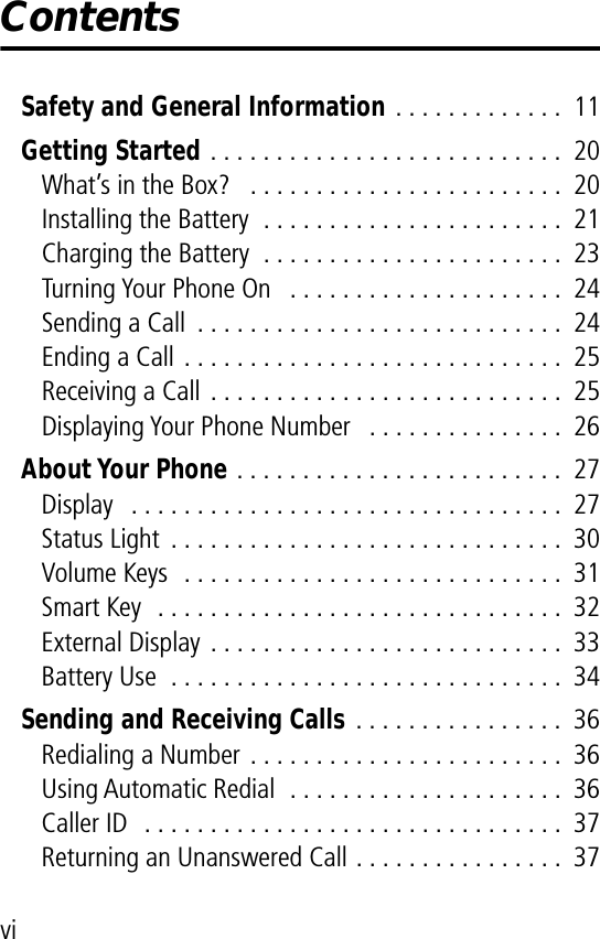  vi Contents Safety and General Information  . . . . . . . . . . . . .  11 Getting Started  . . . . . . . . . . . . . . . . . . . . . . . . . . .  20What’s in the Box?   . . . . . . . . . . . . . . . . . . . . . . . .  20Installing the Battery  . . . . . . . . . . . . . . . . . . . . . . .  21Charging the Battery  . . . . . . . . . . . . . . . . . . . . . . .  23Turning Your Phone On   . . . . . . . . . . . . . . . . . . . . .  24Sending a Call  . . . . . . . . . . . . . . . . . . . . . . . . . . . .  24Ending a Call . . . . . . . . . . . . . . . . . . . . . . . . . . . . .  25Receiving a Call . . . . . . . . . . . . . . . . . . . . . . . . . . .  25Displaying Your Phone Number   . . . . . . . . . . . . . . .  26 About Your Phone  . . . . . . . . . . . . . . . . . . . . . . . . .  27Display   . . . . . . . . . . . . . . . . . . . . . . . . . . . . . . . . .  27Status Light  . . . . . . . . . . . . . . . . . . . . . . . . . . . . . .  30Volume Keys  . . . . . . . . . . . . . . . . . . . . . . . . . . . . .  31Smart Key  . . . . . . . . . . . . . . . . . . . . . . . . . . . . . . .  32External Display . . . . . . . . . . . . . . . . . . . . . . . . . . .  33Battery Use  . . . . . . . . . . . . . . . . . . . . . . . . . . . . . .  34 Sending and Receiving Calls  . . . . . . . . . . . . . . . .  36Redialing a Number . . . . . . . . . . . . . . . . . . . . . . . .  36Using Automatic Redial  . . . . . . . . . . . . . . . . . . . . .  36Caller ID  . . . . . . . . . . . . . . . . . . . . . . . . . . . . . . . .  37Returning an Unanswered Call . . . . . . . . . . . . . . . .  37