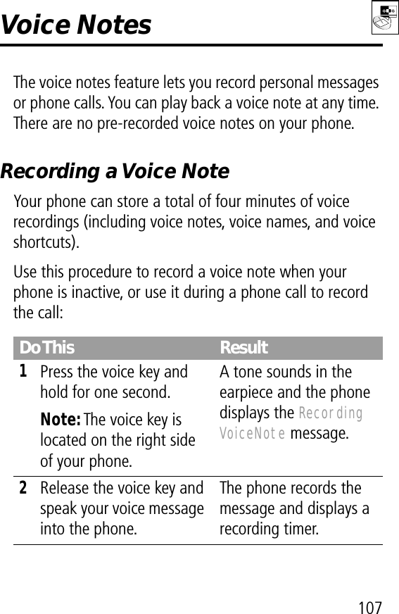 107Voice NotesThe voice notes feature lets you record personal messages or phone calls. You can play back a voice note at any time. There are no pre-recorded voice notes on your phone.Recording a Voice NoteYour phone can store a total of four minutes of voice recordings (including voice notes, voice names, and voice shortcuts).Use this procedure to record a voice note when your phone is inactive, or use it during a phone call to record the call:Do This Result1Press the voice key and hold for one second.Note: The voice key is located on the right side of your phone.A tone sounds in the earpiece and the phone displays the Recording VoiceNote message.2Release the voice key and speak your voice message into the phone.The phone records the message and displays a recording timer.