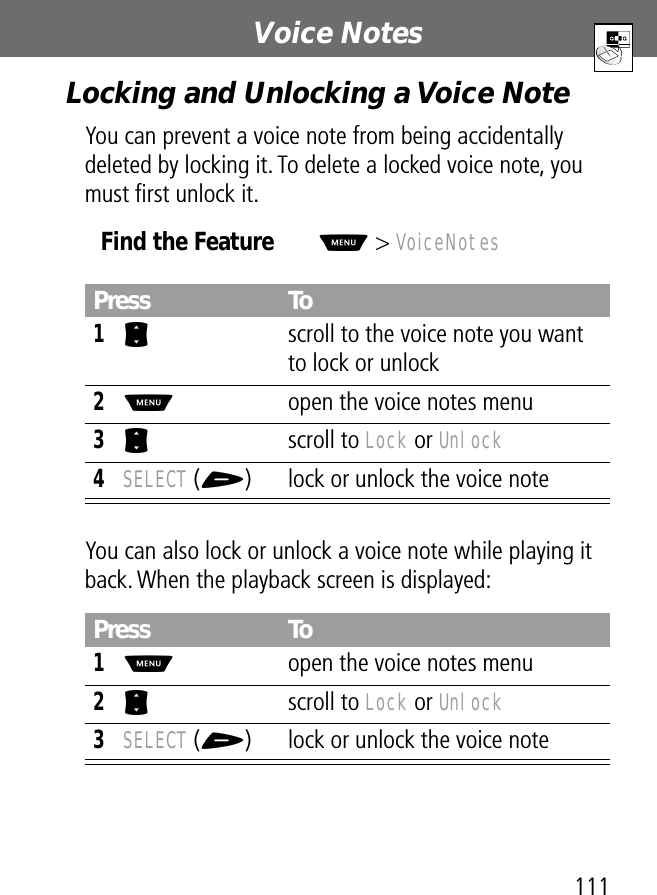 111Voice Notes Locking and Unlocking a Voice NoteYou can prevent a voice note from being accidentally deleted by locking it. To delete a locked voice note, you must ﬁrst unlock it.You can also lock or unlock a voice note while playing it back. When the playback screen is displayed:Find the FeatureM&gt; VoiceNotesPress To1S  scroll to the voice note you want to lock or unlock2M  open the voice notes menu3S scroll to Lock or Unlock4SELECT (+) lock or unlock the voice notePress To1M  open the voice notes menu2S scroll to Lock or Unlock3SELECT (+) lock or unlock the voice note