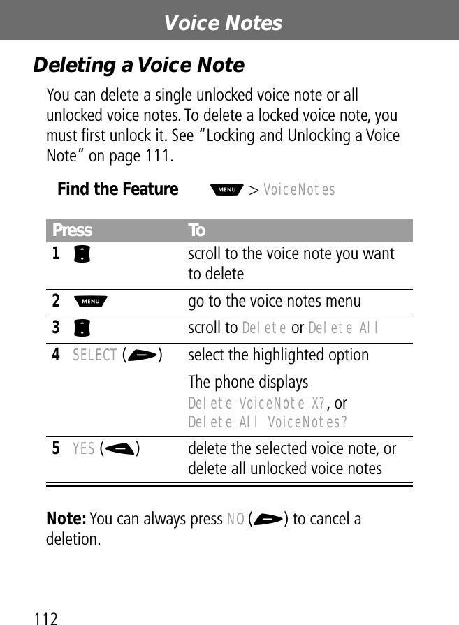 Voice Notes112Deleting a Voice NoteYou can delete a single unlocked voice note or all unlocked voice notes. To delete a locked voice note, you must ﬁrst unlock it. See “Locking and Unlocking a Voice Note” on page 111.Note: You can always press NO (+) to cancel a deletion.Find the FeatureM&gt; VoiceNotesPress To1S  scroll to the voice note you want to delete2M  go to the voice notes menu3S scroll to Delete or Delete All4SELECT (+) select the highlighted optionThe phone displays Delete VoiceNote X?, or Delete All VoiceNotes?5YES (-) delete the selected voice note, or delete all unlocked voice notes