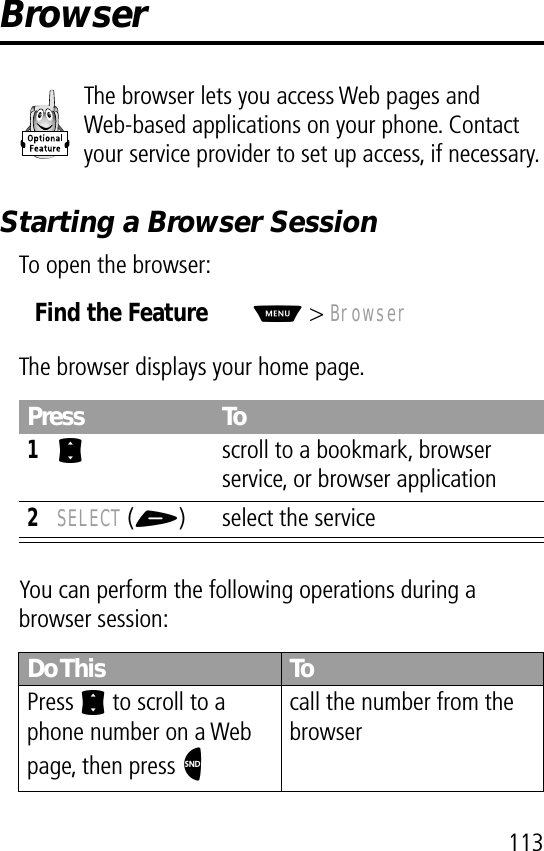 113BrowserThe browser lets you access Web pages and Web-based applications on your phone. Contact your service provider to set up access, if necessary.Starting a Browser SessionTo open the browser:The browser displays your home page.You can perform the following operations during a browser session:Find the FeatureM&gt; BrowserPress To1S  scroll to a bookmark, browser service, or browser application2SELECT (+) select the serviceDo This ToPress S to scroll to a phone number on a Web page, then press Ncall the number from the browser