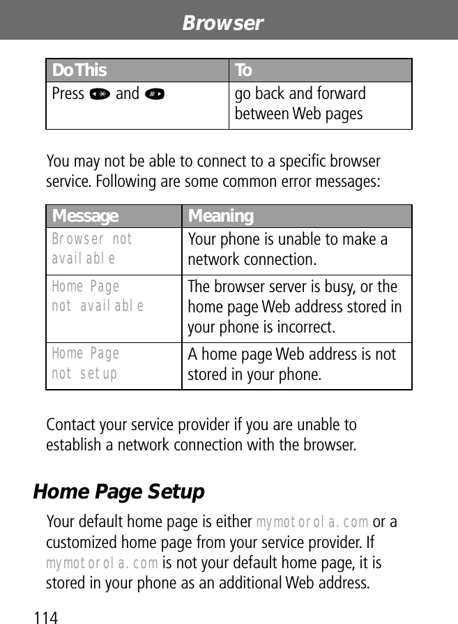 Browser114You may not be able to connect to a speciﬁc browser service. Following are some common error messages:Contact your service provider if you are unable to establish a network connection with the browser.Home Page SetupYour default home page is either mymotorola.com or a customized home page from your service provider. If mymotorola.com is not your default home page, it is stored in your phone as an additional Web address.Press * and #go back and forward between Web pagesMessage MeaningBrowser not available Your phone is unable to make a network connection.Home Pagenot available The browser server is busy, or the home page Web address stored in your phone is incorrect.Home Pagenot setup A home page Web address is not stored in your phone.Do This To