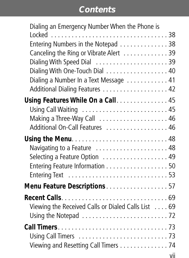  vii Contents  Dialing an Emergency Number When the Phone is Locked  . . . . . . . . . . . . . . . . . . . . . . . . . . . . . . . . . . 38Entering Numbers in the Notepad . . . . . . . . . . . . . . 38Canceling the Ring or Vibrate Alert  . . . . . . . . . . . . . 39Dialing With Speed Dial   . . . . . . . . . . . . . . . . . . . . . 39Dialing With One-Touch Dial . . . . . . . . . . . . . . . . . . 40Dialing a Number In a Text Message  . . . . . . . . . . . . 41Additional Dialing Features . . . . . . . . . . . . . . . . . . . 42 Using Features While On a Call . . . . . . . . . . . . . . . 45Using Call Waiting  . . . . . . . . . . . . . . . . . . . . . . . . . 45Making a Three-Way Call   . . . . . . . . . . . . . . . . . . . . 46Additional On-Call Features   . . . . . . . . . . . . . . . . . . 46 Using the Menu . . . . . . . . . . . . . . . . . . . . . . . . . . . . 48Navigating to a Feature   . . . . . . . . . . . . . . . . . . . . . 48Selecting a Feature Option  . . . . . . . . . . . . . . . . . . . 49Entering Feature Information . . . . . . . . . . . . . . . . . . 50Entering Text   . . . . . . . . . . . . . . . . . . . . . . . . . . . . . 53 Menu Feature Descriptions . . . . . . . . . . . . . . . . . . 57 Recent Calls . . . . . . . . . . . . . . . . . . . . . . . . . . . . . . . 69Viewing the Received Calls or Dialed Calls List   . . . . 69Using the Notepad  . . . . . . . . . . . . . . . . . . . . . . . . . 72 Call Timers . . . . . . . . . . . . . . . . . . . . . . . . . . . . . . . . 73Using Call Timers  . . . . . . . . . . . . . . . . . . . . . . . . . . 73Viewing and Resetting Call Timers . . . . . . . . . . . . . . 74